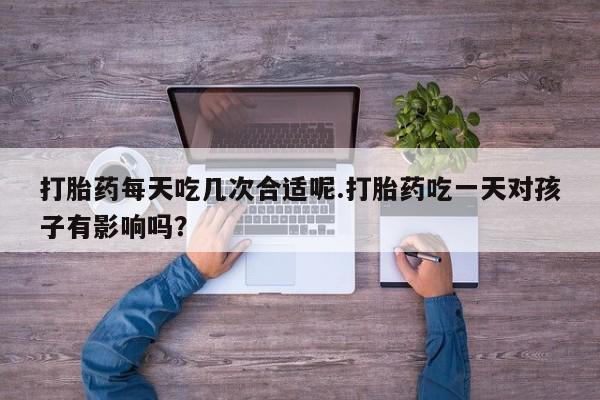 堕胎药打胎药每天吃几次合适呢.打胎药吃一天对孩子有影响吗？